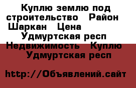 Куплю землю под строительство › Район ­ Шаркан › Цена ­ 150 000 - Удмуртская респ. Недвижимость » Куплю   . Удмуртская респ.